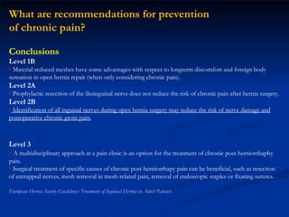 What are recommendations for prevention  of chronic pain? Conclusions Level 1B Material reduced meshes have some advantages with respect to longterm discomfort and foreign body sensation in open hernia repair (when only considering chronic pain). Level 2A Prophylactic resection of the ilioinguinal nerve does not reduce the risk of chronic pain after hernia surgery. Level 2B Identification of all inguinal nerves during open hernia surgery may reduce the risk of nerve damage and postoperative chronic groin pain. Treatment of chronic pain Level 3 A multidisciplinary approach at a pain clinic is an option for the treatment of chronic post herniorrhaphy pain. Surgical treatment of specific causes of chronic post herniorrhapy pain can be beneficial, such as resection of entrapped nerves, mesh removal in mesh-related pain, removal of endoscopic staples or fixating sutures. European Hernia Society Guidelines: Treatment of Inguinal Hernia in Adult Patients 