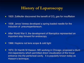 History of Laparoscopy 1920: Zollikofer discovered the benefit of CO 2  gas for insufflation 1938: Janos Veress developed a spring loaded needle for the induction of  pneumoperitoneum. After World War II, the development of fiberoptics represented an important step forward for endoscopy 1966: Hopkins rod lens scope & cold light 1974: Dr Harrith M Hasson, MD working in Chicago,  proposed a blunt mini-laparotomy which permitted direct visualization of the trocar entrance into the peritoneal cavity.  It is popularly known today as Hasson‘s technique. 