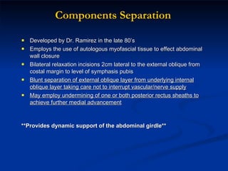 Components Separation Developed by Dr. Ramirez in the late 80’s Employs the use of autologous myofascial tissue to effect abdominal wall closure Bilateral relaxation incisions 2cm lateral to the external oblique from costal margin to level of symphasis pubis Blunt separation of external oblique layer from underlying internal oblique layer taking care not to interrupt vascular/nerve supply May employ undermining of one or both posterior rectus sheaths to achieve further medial advancement **Provides dynamic support of the abdominal girdle** 