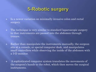  Is a newer variation on minimally invasive colon and rectal
surgery.
 The technique is very similar to standard laparoscopic surgery
in that instruments are passed into the abdomen through
trocars.
 Rather than manipulate the instruments manually, the surgeon
sits at a console, or special computer desk, and manipulates
small controllers while observing the inside of the abdomen with
a 3-D monitor.
 A sophisticated computer system translates the movements of
the surgeon’s hands to the robot, which then moves the surgical
instruments.
 