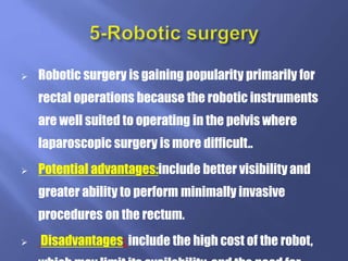  Robotic surgery is gaining popularity primarily for
rectal operations because the robotic instruments
are well suited to operating in the pelvis where
laparoscopic surgery is more difficult..
 Potential advantages:include better visibility and
greater ability to perform minimally invasive
procedures on the rectum.
 Disadvantages: include the high cost of the robot,
 