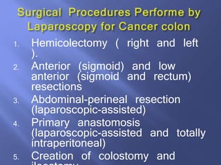 1. Hemicolectomy ( right and left
).
2. Anterior (sigmoid) and low
anterior (sigmoid and rectum)
resections
3. Abdominal-perineal resection
(laparoscopic-assisted)
4. Primary anastomosis
(laparoscopic-assisted and totally
intraperitoneal)
5. Creation of colostomy and
 