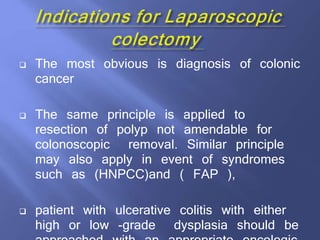  The most obvious is diagnosis of colonic
cancer
 The same principle is applied to
resection of polyp not amendable for
colonoscopic removal. Similar principle
may also apply in event of syndromes
such as (HNPCC)and ( FAP ),
 patient with ulcerative colitis with either
high or low -grade dysplasia should be
 
