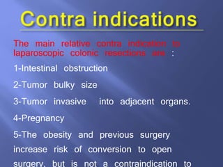 The main relative contra indication to
laparoscopic colonic resections are :
1-Intestinal obstruction
2-Tumor bulky size
3-Tumor invasive into adjacent organs.
4-Pregnancy
5-The obesity and previous surgery
increase risk of conversion to open
surgery, but is not a contraindication to
 