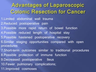 1.Limited abdominal wall trauma
2.Reduced postoperative pain
3.Possible more rapid return of bowel function
4.Possible reduced length of hospital stay
5.Possible hastened postoperative recovery
6.Similar staging opportunities compared with open
procedures
7.Short-term outcomes similar to traditional procedures
8.Possible protection of immune function
9.Decreased postoperative Ileus
10.Fewer pulmonary complications;
11.Improved cosmoses
 