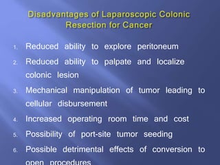 1. Reduced ability to explore peritoneum
2. Reduced ability to palpate and localize
colonic lesion
3. Mechanical manipulation of tumor leading to
cellular disbursement
4. Increased operating room time and cost
5. Possibility of port-site tumor seeding
6. Possible detrimental effects of conversion to
 