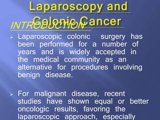 INTRODUCTION :
 Laparoscopic colonic surgery has
been performed for a number of
years and is widely accepted in
the medical community as an
alternative for procedures involving
benign disease.
 For malignant disease, recent
studies have shown equal or better
oncologic results, favoring the
laparoscopic approach, especially
 