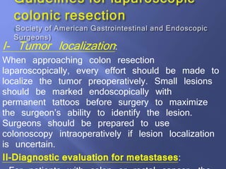I- Tumor localization:
When approaching colon resection
laparoscopically, every effort should be made to
localize the tumor preoperatively. Small lesions
should be marked endoscopically with
permanent tattoos before surgery to maximize
the surgeon’s ability to identify the lesion.
Surgeons should be prepared to use
colonoscopy intraoperatively if lesion localization
is uncertain.
II-Diagnostic evaluation for metastases:
 
