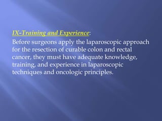 IX-Training and Experience:
Before surgeons apply the laparoscopic approach
for the resection of curable colon and rectal
cancer, they must have adequate knowledge,
training, and experience in laparoscopic
techniques and oncologic principles.
 