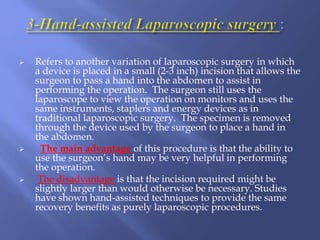  Refers to another variation of laparoscopic surgery in which
a device is placed in a small (2-3 inch) incision that allows the
surgeon to pass a hand into the abdomen to assist in
performing the operation. The surgeon still uses the
laparoscope to view the operation on monitors and uses the
same instruments, staplers and energy devices as in
traditional laparoscopic surgery. The specimen is removed
through the device used by the surgeon to place a hand in
the abdomen.
 The main advantage of this procedure is that the ability to
use the surgeon’s hand may be very helpful in performing
the operation.
 The disadvantage is that the incision required might be
slightly larger than would otherwise be necessary. Studies
have shown hand-assisted techniques to provide the same
recovery benefits as purely laparoscopic procedures.
 