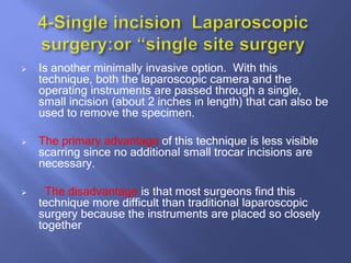  Is another minimally invasive option. With this
technique, both the laparoscopic camera and the
operating instruments are passed through a single,
small incision (about 2 inches in length) that can also be
used to remove the specimen.
 The primary advantage of this technique is less visible
scarring since no additional small trocar incisions are
necessary.
 The disadvantage is that most surgeons find this
technique more difficult than traditional laparoscopic
surgery because the instruments are placed so closely
together
 