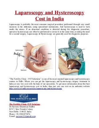 Laparoscopy and Hysteroscopy
Cost in India
Laparoscopy is probably the most common surgical procedure performed through very small
incisions in the abdomen, using specialised instruments. And hysteroscopy is used to look
inside the uterus. If an abnormal condition is detected during the diagnostic procedure,
operative hysteroscopy can often be performed to correct it at the same time, avoiding the need
for a second surgery. Laparoscopy & Hysteroscopy are generally used for diagnostic purposes.
“The Fertility Clinic - IVF Solutions” is one of the most reputed laparoscopy and hysteroscopy
centres in Delhi. Where you can get the laparoscopy and hysteroscopy surgery treatment in
India at very low cost with the help of our specialists. To get more information about the best
laparoscopy and hysteroscopy cost in India, then just you can visit on its authentic website
http://www.ivf-india.in/services/laparoscopy-and-hysteroscopy
The Fertility Clinic- IVF Solutions
Dr Surveen Ghumman Sindhu
B 517, New Friends Colony
New Delhi- 110025, India
Phone: +91-9810475476
E-mail: surveen12@gmail.com
 