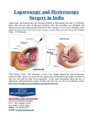 Laparoscopy and Hysteroscopy
Surgery in India
Laparoscopy and hysteroscopy are extremely helpful in determining the cause of infertility,
pelvic pain and any kind of abnormal bleeding. Both the procedures are affordable and
effective in not only diagnosing the problem but also treating it. So if you are searching a best
centre for laparoscopy and hysteroscopy surgery in India, then you can visit at The Fertility
Clinic - IVF Solutions.
“The Fertility Clinic - IVF Solutions” is one of the leading laparoscopy and hysteroscopy
centres in Delhi, where you can get the best laparoscopy and hysteroscopy surgery treatment at
very low cost with the help of our specialists. To get more information about the cost of
laparoscopy and hysteroscopy surgery in India, then just you can visit on its authentic website
http://www.ivf-india.in/services/laparoscopy-and-hysteroscopy
The Fertility Clinic- IVF Solutions
Dr Surveen Ghumman Sindhu
B 517, New Friends Colony
New Delhi- 110025, India
Phone: +91-9810475476
E-mail: surveen12@gmail.com
 