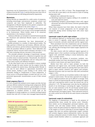 laparotomy rate for hysterectomy to 10% in some units, there is
evidence from the UK (Table 2) and the USA that more than 70% of
all hysterectomies are still being performed by laparotomy.
Myomectomy
Uterine fibroids are responsible for a wide variety of symptoms,
including menorrhagia, pain/pressure symptoms, urinary tract
symptoms and have been implicated in subfertility. The
management of fibroids depends on the patient’s symptoms and
the location of the fibroid in the uterus (Figure 1).
Asymptomatic patients can be managed conservatively and
those in whom fertility is not an issue can be managed medically
or by hysterectomy. Where fertility needs to be conserved,
myomectomy is the treatment of choice.
Submucus fibroids can normally be resected hysteroscopically
but intramural and subserosal fibroids require an abdominal
approach.
Laparoscopic myomectomy has been demonstrated as
a feasible procedure in a number of observational studies. The
large spectrum of fibroid size and location, difficulty with mor-
cellation and removal, and the technical requirements of suturing
make the procedure difficult to perform. These difficulties also
complicate clinical outcome based evaluation and there is very
little data evaluating relevant outcomes of this procedure.
The principle potential advantage of laparoscopic myomec-
tomy over the open approach is a reduction in inpatient stay and
an earlier return to normal activities. Theoretically, the reduction
in tissue handling and manipulation and not using packs may
reduce tissue trauma and adhesion formation.
On the other hand it may not be possible to remove multiple
fibroids through the same incision and the surgeon looses the
ability to palpate the uterine tissue, detecting smaller fibroids. It
may also be more difficult to approximate myometrial and
serosal tissues, leading to poor healing of the uterine wall
potentially leading to complications in future pregnancies. A
recent survey of UK gynaecologists revealed that just over 10%
performed laparoscopic myomectomies as part of their normal
practice.
Ectopic pregnancy (Figure 2)
It is now accepted that minimal access surgery provides the best
and most efficient method of treating ectopic pregnancies (RCOG
Grade A recommendation). However, gynaecologists in the UK
have been slow to establish laparoscopic management of ectopic
pregnancies as standard practice. A recent audit on the
management of ectopic pregnancy in a Scottish teaching hospital
showed that only 62% of cases were managed laparoscopically
compared with over 90% in France. This disappointingly low
rate in the UK is most likely to be the result of a lack of training
among junior staff.
Hospitals have addressed this issue by:
(a) Identifying experienced surgeons willing to be available to
train and supervise juniors.
(b) Establishing emergency gynaecological clinics with vaginal
ultrasound and serum beta human chorionic gonadotrophin
measurements.
Where these measures have been taken, the result is that the
vast majority of ectopic pregnancies can be managed lapa-
roscopically during normal working hours with senior input
readily available.
Laparoscopic surgery for pelvic organ prolapse
The traditional approach to treating pelvic organ prolapse has
been to correct it vaginally, using vaginal hysterectomy and
repairs of cystocele, rectocele, enterocoele and the vaginal vault.
These procedures have few complications and are relatively
easy to perform, however they have a relatively high recurrence
rate, with the risk of having to have repeat surgery reported to be
as high as 29%.
The other concern with the traditional vaginal approach to
prolapse repair is that it produces scarring and distortion of the
vaginal vault, potentially leading to sexual dysfunction, espe-
cially in younger women.
To overcome the problem of recurrence, synthetic, non-
absorbable meshes have been developed that allow the surgeon
to reinforce weak tissues and repair fascial defects.
Meshes have been used to repair prolapse via both the
abdominal and vaginal route, and recently specifically shaped
meshes with needle systems for placing them have been devel-
oped to repair anterior, posterior and vaginal vault prolapse.
Reported recurrence rates are much less than with conventional
surgery (<4%).
A major issue with the use of synthetic meshes in the repair of
prolapse is mesh erosion. This has been reported to be as high as
12% in vaginal procedures and can be difficult to manage. If the
repair is carried out laparoscopically without opening the vaginal
vault and a macroporous mesh is used, the erosion rate can be
reduced to 1e2%. The laparoscopic route also has the additional
benefit of not shortening or narrowing the vagina. Procedures
that are used commonly in the US and Europe include laparo-
scopic sacrocolpopexy with or without sub-total hysterectomy
and laparoscopic paravaginal repairs. These operations however
are rarely carried out in the UK for the same reasons as described
before.
Laparoscopic surgery for endometriosis
The diagnosis of endometriosis is based on the presence of
endometrial-like tissue outside the uterine cavity. Clinically,
three entities can be distinguished: peritoneal implants, endo-
metriotic cysts and deep nodular lesions. Laparoscopy and
biopsy remain the gold standard for diagnosis; however, the skill
of the surgeon is crucial to achieving an accurate diagnosis. The
surgeon who does not perform laparoscopic surgery routinely
will certainly diagnose typical endometriotic lesions, but risks
missing a substantial amount of subtle disease. The laparoscopic
surgeon should therefore adhere to a systematic approach and
RCOG UK hysterectomy audit
All hysterectomy operations in UK between October 1994 and
September 1995 in 343 hospitals
C 36 000 hysterectomy procedures
C 3% laparoscopic
C 20% vaginal
Table 2
REVIEW
OBSTETRICS, GYNAECOLOGY AND REPRODUCTIVE MEDICINE 20:2 34 Ó 2009 Published by Elsevier Ltd.