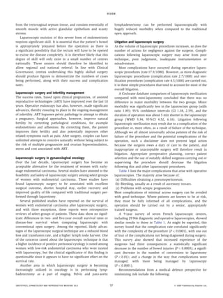 from the rectovaginal septum tissue, and consists essentially of
smooth muscle with active glandular epithelium and scanty
stroma.
Laparoscopic excision of this severe form of endometriosis
requires significant skill. It is essential that the patient’s bowel
is appropriately prepared before the operation as there is
a significant possibility that the rectum will have to be opened
to excise the disease completely. It is therefore likely that this
degree of skill will only exist in a small number of centres
nationally. These centres should therefore be identified to
allow regional and national referral. In line with Clinical
Governance, centres undertaking this highly skilled surgery
should produce figures to demonstrate the numbers of cases
being performed, along with their success and complication
rates.
Laparoscopic surgery and infertility management
The success rates, based upon clinical pregnancies, of assisted
reproductive technologies (ART) have improved over the last 10
years. Operative endoscopy has also, however, made significant
advances, thereby ensuring its place in the ongoing management
of infertility. ART bypasses pelvic pathology to attempt to obtain
a pregnancy. Surgical approaches, however, improve natural
fertility by correcting pathological conditions, for example
endometriosis and adhesions. By correcting them, the patient
improves their fertility and also potentially improves other
related symptoms such as pain. After surgery, couples can have
unlimited attempts to conceive naturally without being subject to
the risk of multiple pregnancies and ovarian hyperstimulation,
stress and cost associated with ART.
Laparoscopic surgery in gynaecological oncology
Over the last decade, laparoscopic surgery has become an
acceptable alternative for the treatment of women with early-
stage endometrial carcinoma. Several studies have attested to the
feasibility and safety of laparoscopic surgery among select groups
of women with endometrial carcinoma. These studies have
found laparoscopic surgery to be associated with excellent
surgical outcome, shorter hospital stay, earlier recovery and
improved quality of life compared with traditional surgery per-
formed through laparotomy.
Several published studies have reported on the survival of
women with endometrial carcinoma after laparoscopic surgery,
and with three exceptions, these reports were retrospective
reviews of select groups of patients. These data show no signif-
icant differences in two- and five-year overall survival rates or
disease-free survival when comparing laparoscopic with
conventional open surgery. Among the reported, likely advan-
tages of the laparoscopic surgical technique are a reduced blood
loss and transfusion rate, and a higher lymph node harvest. One
of the concerns raised about the laparoscopic technique is that
a higher incidence of positive peritoneal cytology is noted among
women with low-risk endometrial carcinoma who were treated
with laparoscopy, but the clinical significance of this finding is
questionable since it appears to have no significant effect on the
survival rate.
Another area in which laparoscopic surgery is becoming
increasingly utilized in oncology is in performing lymp-
hadenectomy as a part of staging. Pelvic and para-aortic
lymphadenectomy can be performed laparoscopically with
hugely reduced morbidity when compared to the traditional
open approach.
Litigation and laparoscopic surgery
As the volume of laparoscopic procedures increases, so does the
number of actions for negligence against the surgeon. Compli-
cations following laparoscopic surgery may arise from poor
technique, poor judgement, inadequate instrumentation or
misadventure.
Most complications have occurred during operative laparo-
scopic procedures (rate 17.9/1000). However, as more diagnostic
laparoscopic procedures (complication rate 2.7/1000) and ster-
ilization procedures (complication rate 4.5/1000) are carried out,
it is these simple procedures that tend to account for most of the
overall litigation.
A Cochrane database comparison of laparoscopic sterilization
compared with mini-laparotomy concluded that there was no
difference in major morbidity between the two groups. Minor
morbidity was significantly less in the laparoscopy group (odds
ratio 1.89); 95% confidence intervals (CI 1.38, 2.59), and the
duration of operation was about 5 min shorter in the laparoscopy
group (WMD 5.34; 95%CI 4.52, 6.16). Litigation following
laparoscopic sterilization may result due to a complication of the
procedure or, more often, as a result of failure of the technique.
Although we all almost universally advise patients of the risk of
failure of the procedure and the potential complications of the
operation, such a disclaimer does not prevent legal action
because the surgeon owes a duty of care to the patient, and
inappropriate or unacceptable surgery will therefore result in
litigation. Appropriate preoperative planning, correct patient
selection and the use of suitably skilled surgeons carrying out or
supervising the procedure should decrease the litigation
following this and other laparoscopic procedures.
Table 3 lists the major complications that arise with operative
laparoscopies. The majority arise because of:
(a) Difficulties obtaining a pneumoperitoneum.
(b) Bleeding, usually as a result of accessory trocars.
(c) Problems with ectopic pregnancies.
Most complications of minimal access surgery can be avoided
with good technique. Where patients are known to be at risk,
they must be fully informed of all complications, and the
operation should be carried out by a senior, appropriately
trained surgeon.
A 9-year survey of seven French laparoscopic centres,
including 29 966 diagnostic and operative laparoscopies, showed
similar results to those in Table 1. As might be expected, this
survey found that the complication rate correlated significantly
with the complexity of the procedure (P < 0.0001), with one out
of four of the complications not being diagnosed during surgery.
This survey also showed that increased experience of the
surgeons had three consequences: a statistically significant
decrease in the number of bowel injuries (P < 0.0003); a signifi-
cant decrease in the number of conversions to laparotomy
(P < 0.01); and a change in the way that complications were
managed, with more being managed by laparoscopy
(P < 0.0001).
Recommendations from a medical defence perspective for
minimizing risk include the following:
REVIEW
OBSTETRICS, GYNAECOLOGY AND REPRODUCTIVE MEDICINE 20:2 37 Ó 2009 Published by Elsevier Ltd.