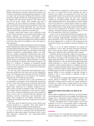 quality of life, but have also lost some important aspects of
training. Working hours have been reduced and training is now
structured and includes a specific appraisal programme. In order
to comply with the European Working Time Directive, which
forms part of health and safety law, working patterns have had to
be changed, with most trainees working a ‘shift’ pattern rather
that the old ‘on-call’ system. These changes have lead to
a reduction in the time available for training as conflicts inevi-
tably arise between service provision and training. Trainees have
also lost the close working relationships they once had with
individual consultants as the NHS service has become increas-
ingly consultant based as opposed to consultant led.
Training in laparoscopic surgery varies considerably across
the UK. Twenty years ago, most consultant gynaecologists could
perform practically all operations in gynaecology. Today,
however, with the increase in minimal access surgery, a signifi-
cant proportion of senior gynaecologists have limited experience
in this area. This results in an inability to ‘train’ their juniors in
these procedures.
In 1994, the Royal College of Obstetricians and Gynaecologists
(RCOG) published the report from its Working Party on ‘Training
in Gynaecological Endoscopic Surgery’. The report was produced
partly because endoscopic surgery was becoming an increasingly
important component of gynaecological surgery, and partly
because of surgical complications resulting from these proce-
dures. The Working Party felt that training in endoscopic surgery
would begin with conventional open surgery, and then subse-
quently proceed to laparoscopic surgical techniques. If trainees
did not demonstrate an aptitude, they should not progress. The
award of a certificate of completion of specialized training
(CCST) at the end of 5 years of general training would include
a statement that competence up to a certain level in endoscopic
surgery had been achieved.
In 1994, the various laparoscopic and hysteroscopic proce-
dures were divided into four levels, with the skills required for
Levels 1 and 2 being assessed at the place of work by the MRCOG
trainer as an integral part of the formative and summative
assessment for the membership examination.
The acquisition of skills for Level 3 and 4 procedures was
not necessarily a prerequisite for the membership examination
or CCST. Those who wished to attain the necessary skills would
be expected to attend RCOG-recognized advanced courses,
obtain expert supervision by a preceptor recognized by the
RCOG, and be involved in compulsory audit. The classification
then changed with the introduction of three levels of compe-
tence. Level 1 is Basic-level Endoscopy (previously classified as
Levels 1 and 2). This is concerned with basic diagnostic and
elementary operative hysteroscopic and laparoscopic tech-
niques. Every candidate for the MRCOG examination must
demonstrate knowledge and practical competence in procedures
at this level.
They must attend an approved course and be observed and
declared competent by a preceptor. These skills should be
acquired during all gynaecological training programmes.
Level 2 is Intermediate-level Endoscopy (previously classified
as Level 3). This level is concerned with intermediate-level
procedures in laparoscopic surgery involving the tubes, ovaries,
mild peritoneal endometriosis and laparoscopic-assisted
hysterectomies.
Demonstration of competence in these areas is not compul-
sory, but it is expected that all who undertake this type of
minimal access surgery can demonstrate that they have been
appropriately trained in the procedures they undertake, and have
attended an appropriate course and have been accredited
competent by an approved RCOG preceptor. These techniques
require additional skills above those acquired in routine training,
and are best achieved as a special-interest module in an appro-
priate surgical centre as part of the Calman training programme.
Special skills modules in laparoscopic and hysteroscopic surgery
have just been introduced by the RCOG to allow trainees to
undergo a formalized training in laparoscopic surgery to a level
that is the equivalent of the Level 2 certification.
Level 3 is set as Advanced-level Endoscopy (previously clas-
sified as Level 4), that will encompass a number of different areas
such as oncology, urogynaecology, reproductive medicine and
pelvic dysfunction. Due to the expertise needed in each area, it
has been suggested that it would be ‘both inappropriate and
impractical to expect any individual to become competent in all
areas’.
There is, as yet, no agreed mechanism for training and
accreditation in any of these advanced endoscopic procedures.
Each of these groups requires complex surgical, particularly
laparoscopic, skills that need considerable time to acquire.
Specialist training in endoscopic surgery now takes place in
the form of Advanced Training Skills Modules (ATSM) through
the RCOG in association with the British Society of Gynaeco-
logical Endoscopy (BSGE). The intermediate laparoscopy skills
ATSM (achievable in 1 year) and the advanced laparoscopy skills
ATSM (achievable in 2 years) are available. Registration and
completion of these modules depend on availability and oppor-
tunity of an approved preceptor which can vary depending on the
Deanery. Alternative options include undertaking a specialized
fellowship post (in the UK or abroad) either as time out of pro-
gramme (OOPE) or after completion of specialist training. In
addition to this it is also possible to undertake an MSC in
endoscopic surgery.
As at other levels of training, RCOG-approved preceptors and
courses should be identified. The numbers requiring such
specialized training would be small and should perhaps be
provided on a national basis. Training should be from within
a given subspecialty, but with help, where appropriate, from
other specialities.
Laparoscopic training: virtual reality as an option for the
future?
Recent studies investigating the effectiveness of computer-based
virtualtraining models have been encouraging. These experimental
settings show a high-quality surgeonecomputer interface and
might be useful in assessing the laparoscopic skills of a surgeon.
Another development that is closely related to this virtual
technique is the use of microsurgical robots in laparoscopy,
although because of the limited availability and high costs
involved, this application remains experimental.
Conclusion
Over the past 20 years, technology has allowed minimal access
surgery to progress at a rapid rate. The development of superior
REVIEW
OBSTETRICS, GYNAECOLOGY AND REPRODUCTIVE MEDICINE 20:2 39 Ó 2009 Published by Elsevier Ltd.