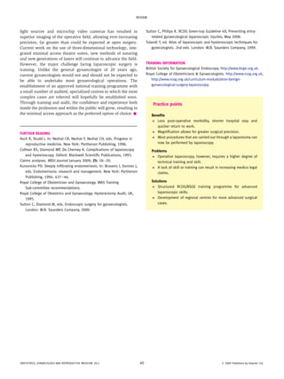 light sources and microchip video cameras has resulted in
superior imaging of the operative field, allowing ever-increasing
precision, far greater than could be expected at open surgery.
Current work on the use of three-dimensional technology, inte-
grated minimal access theatre suites, new methods of suturing
and new generations of lasers will continue to advance the field.
However, the major challenge facing laparoscopic surgery is
training. Unlike the general gynaecologist of 20 years ago,
current gynaecologists would not and should not be expected to
be able to undertake most gynaecological operations. The
establishment of an approved national training programme with
a small number of audited, specialized centres to which the most
complex cases are referred will hopefully be established soon.
Through training and audit, the confidence and experience both
inside the profession and within the public will grow, resulting in
the minimal access approach as the preferred option of choice.A
FURTHER READING
Asch R, Studd J. In: Nezhat CR, Nezhat F, Nezhat CH, eds. Progress in
reproductive medicine. New York: Parthenon Publishing, 1996.
Cofman RS, Diamond MP, De Cherney A. Complications of laparoscopy
and hysteroscopy. Oxford: Blackwell Scientific Publications, 1993.
Claims analyses. MDU Journal January 2009; 25: 18e20.
Kononickx PD. Deeply infiltrating endometriosis. In: Brosens I, Donnez J,
eds. Endometriosis: research and management. New York: Parthenon
Publishing, 1994: 437e46.
Royal College of Obstetrician and Gynaecology. MAS Training
Sub-committee recommendations.
Royal College of Obstetrics and Gynaecology. Hysterectomy Audit, UK,
1995.
Sutton C, Diamond M, eds. Endoscopic surgery for gynaecologists.
London: W.B. Saunders Company, 2000.
Sutton C, Philips K. RCOG Green-top Guideline 49, Preventing entry-
related gynaecological laparoscopic injuries, May 2008.
Tulandi T, ed. Atlas of laparoscopic and hysteroscopic techniques for
gynecologists. 2nd edn. London: W.B. Saunders Company, 1999.
TRAINING INFORMATION
British Society for Gynaecological Endoscopy. http://www.bsge.org.uk.
Royal College of Obstetricians & Gynaecologists. http://www.rcog.org.uk,
http://www.rcog.org.uk/curriculum-module/atsm-benign-
gynaecological-surgery-laparoscopy.
Practice points
Benefits
Less post-operative morbidity, shorter hospital stay and
quicker return to work.
Magnification allows for greater surgical precision.
Most procedures that are carried out through a laparotomy can
now be performed by laparoscopy.
Problems
Operative laparoscopy, however, requires a higher degree of
technical training and skill.
A lack of skill or training can result in increasing medico legal
claims.
Solutions
Structured RCOG/BSGE training programme for advanced
laparoscopic skills.
Development of regional centres for more advanced surgical
cases.
REVIEW
OBSTETRICS, GYNAECOLOGY AND REPRODUCTIVE MEDICINE 20:2 40 Ó 2009 Published by Elsevier Ltd.