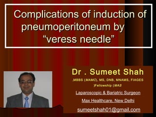  Complications of induction of
  pneumoperitoneum by
      “veress needle”


             Dr . Sumeet Shah
             ,MBBS ( MAMC ), MS, DNB, MNAMS, FIAGES
                        (Fellowship ( MAS

              Laparoscopic & Bariatric Surgeon
                 Max Healthcare, New Delhi

               sumeetshah01@gmail.com
 