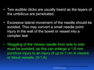 © Royal College of Obstetricians and Gynaecologists
• Two audible clicks are usually heard as the layers of
the umbilicus are penetrated.
• Excessive lateral movement of the needle should be
avoided. This may convert a small needle point
injury in the wall of the bowel or vessel into a
complex tear
• Waggling of the Veress needle from side to side
must be avoided, as this can enlarge a 1.6 mm
puncture injury to an injury of up to 1 cm in viscera
or blood vessels. (II-1 A)
Aboubakr Elnashar
 