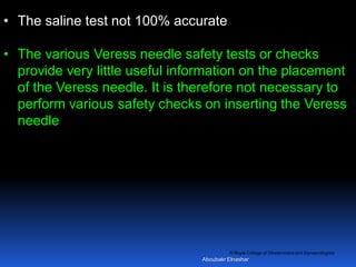 © Royal College of Obstetricians and Gynaecologists
• The saline test not 100% accurate
• The various Veress needle safety tests or checks
provide very little useful information on the placement
of the Veress needle. It is therefore not necessary to
perform various safety checks on inserting the Veress
needle
Aboubakr Elnashar
 