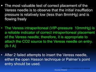 © Royal College of Obstetricians and Gynaecologists
 The most valuable test of correct placement of the
Veress needle is to observe that the initial insufflation
pressure is relatively low (less than 8mmHg) and is
flowing freely
• The Veress intraperitoneal (VIP-pressure 10mmHg) is
a reliable indicator of correct intraperitoneal placement
of the Veress needle; therefore, it is appropriate to
attach the CO2 source to the Veress needle on entry.
(II-1 A)
• After 2 failed attempts to insert the Veress needle,
either the open Hasson technique or Palmer’s point
entry should be used.
Aboubakr Elnashar
 