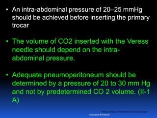 © Royal College of Obstetricians and Gynaecologists
• An intra-abdominal pressure of 20–25 mmHg
should be achieved before inserting the primary
trocar
• The volume of CO2 inserted with the Veress
needle should depend on the intra-
abdominal pressure.
• Adequate pneumoperitoneum should be
determined by a pressure of 20 to 30 mm Hg
and not by predetermined CO 2 volume. (II-1
A)
Aboubakr Elnashar
 