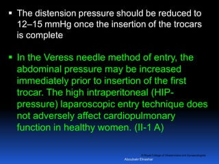 © Royal College of Obstetricians and Gynaecologists
 The distension pressure should be reduced to
12–15 mmHg once the insertion of the trocars
is complete
 In the Veress needle method of entry, the
abdominal pressure may be increased
immediately prior to insertion of the first
trocar. The high intraperitoneal (HIP-
pressure) laparoscopic entry technique does
not adversely affect cardiopulmonary
function in healthy women. (II-1 A)
Aboubakr Elnashar
 