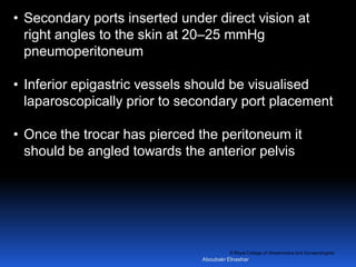 © Royal College of Obstetricians and Gynaecologists
• Secondary ports inserted under direct vision at
right angles to the skin at 20–25 mmHg
pneumoperitoneum
• Inferior epigastric vessels should be visualised
laparoscopically prior to secondary port placement
• Once the trocar has pierced the peritoneum it
should be angled towards the anterior pelvis
Aboubakr Elnashar
 