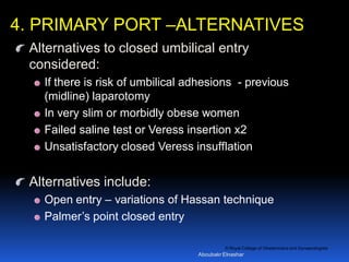 © Royal College of Obstetricians and Gynaecologists
Alternatives to closed umbilical entry
considered:
If there is risk of umbilical adhesions - previous
(midline) laparotomy
In very slim or morbidly obese women
Failed saline test or Veress insertion x2
Unsatisfactory closed Veress insufflation
Alternatives include:
Open entry – variations of Hassan technique
Palmer’s point closed entry
4. PRIMARY PORT –ALTERNATIVES
Aboubakr Elnashar
 