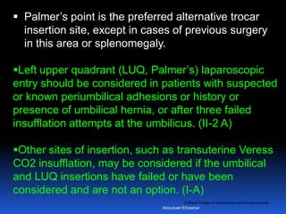 © Royal College of Obstetricians and Gynaecologists
 Palmer’s point is the preferred alternative trocar
insertion site, except in cases of previous surgery
in this area or splenomegaly.
Left upper quadrant (LUQ, Palmer’s) laparoscopic
entry should be considered in patients with suspected
or known periumbilical adhesions or history or
presence of umbilical hernia, or after three failed
insufflation attempts at the umbilicus. (II-2 A)
Other sites of insertion, such as transuterine Veress
CO2 insufflation, may be considered if the umbilical
and LUQ insertions have failed or have been
considered and are not an option. (I-A)
Aboubakr Elnashar
 