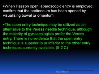 © Royal College of Obstetricians and Gynaecologists
When Hasson open laparoscopic entry is employed,
confirm that the peritoneum has been opened by
visualising bowel or omentum
The open entry technique may be utilized as an
alternative to the Veress needle technique, although
the majority of gynaecologists prefer the Veress
entry. There is no evidence that the open entry
technique is superior to or inferior to the other entry
techniques currently available. (II-2 C)
Aboubakr Elnashar
 