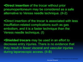 © Royal College of Obstetricians and Gynaecologists
Direct insertion of the trocar without prior
pneumoperitoneum may be considered as a safe
alternative to Veress needle technique. (II-2)
Direct insertion of the trocar is associated with less
insufflation-related complications such as gas
embolism, and it is a faster technique than the
Veress needle technique. (I)
Shielded trocars may be used in an effort to
decrease entry injuries. There is no evidence that
they result in fewer visceral and vascular injuries
during laparoscopic access. (II-B)
Aboubakr Elnashar
 
