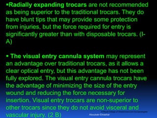 © Royal College of Obstetricians and Gynaecologists
Radially expanding trocars are not recommended
as being superior to the traditional trocars. They do
have blunt tips that may provide some protection
from injuries, but the force required for entry is
significantly greater than with disposable trocars. (I-
A)
 The visual entry cannula system may represent
an advantage over traditional trocars, as it allows a
clear optical entry, but this advantage has not been
fully explored. The visual entry cannula trocars have
the advantage of minimizing the size of the entry
wound and reducing the force necessary for
insertion. Visual entry trocars are non-superior to
other trocars since they do not avoid visceral and
vascular injury. (2 B) Aboubakr Elnashar
 