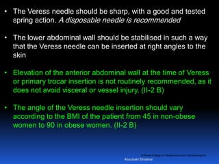 © Royal College of Obstetricians and Gynaecologists
• The Veress needle should be sharp, with a good and tested
spring action. A disposable needle is recommended
• The lower abdominal wall should be stabilised in such a way
that the Veress needle can be inserted at right angles to the
skin
• Elevation of the anterior abdominal wall at the time of Veress
or primary trocar insertion is not routinely recommended, as it
does not avoid visceral or vessel injury. (II-2 B)
• The angle of the Veress needle insertion should vary
according to the BMI of the patient from 45 in non-obese
women to 90 in obese women. (II-2 B)
Aboubakr Elnashar
 