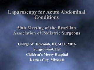 Laparoscopy for Acute Abdominal 
Conditions 
50th Meeting of the Brazilian 
Association of Pediatric Surgeons 
George W. Holcomb, III, M.D., MBA 
Surgeon-in-Chief 
Children’s Mercy Hospital 
Kansas City, Missouri 
 
