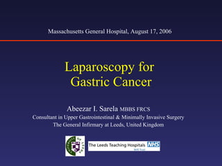 Laparoscopy for  Gastric Cancer Abeezar I. Sarela  MBBS FRCS Consultant in Upper Gastrointestinal & Minimally Invasive Surgery The General Infirmary at Leeds, United Kingdom Massachusetts General Hospital, August 17, 2006 