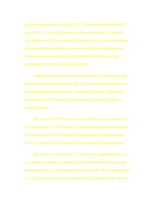 penetrating gunshot wounds(19.7%). The overall incidence of NTL

was 10.2% . Complications were minimal and minor.The authors

concluded that DL has an important diagnostic role in stable patients

with penetrating abdominal trauma. In carefully selected patients,

therapeutic laparoscopy is practical, feasible and offers all the

advantages of minimally invasive surgery.


      Hallfeldt et al (1998)21 have reported on DL in abdominal stab

wounds and concluded that DL offers an important diagnostic tool in

excluding peritoneal penetration, lowering the rate of unnecessary

laparotomies, with therapeutic laparscopy also being possible in

selected cases.


      Marks et al (1997)22 performed cost effectiveness analysis of

DL Vs laparotomy in the evaluation of penetrating abdominal trauma

and concluded that total cost and length of stay were significantly

lower in patients who underwent DL as compared to laparotomy.


      Numerous other reports 16,23-27 have also suggested that DL is

an important modality in evaluating trauma patients with suspected

abdominal injuries. These studies confirm that DL for trauma patients

is a safe modality that has the potential to decrease both NL as well
 