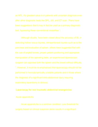 as NTL. It's greatest value is in patients with uncertain diagnosis even

after other diagnostic tests like DPL, US, and CT scan. There have

been suggestions that it may in fact be used as a primary diagnostic

tool, bypassing these conventional modalities 7.


      Although doubts have been raised about the accuracy of DL in

detecting hollow viscus injuries, retroperitoneal injuries such as to the

pancreas and evaluation of spleen, others have suggested that with

the use of angled lenses, proper patient positioning and appropiate

manipulation of the operating table, an experienced laparoscopic

surgeon can appraise both the spleen and the bowel without difficulty
7
. However, it must be re-emphasised that laparoscopy should not be

performed in hemodynamically unstable patients and in those where

the diagnosis of a significant intra-abdominal injury requiring

exploratory laparotomy is obvious.


Laparoscpy for non traumatic abdominal emergencies


Acute appendicitis


      Acute appendicitis is a common condition. Low threshold for

surgery based on clinical suspicion alone results in a significant
 