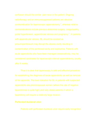 confusion should the similar pain recur in the patient. Ongoing

radiotherapy and an immunosuppresed patients are absolute

contraindication for laparoscopic appendectomy 7, whereas relative

contraindications include previous abdominal surgery, coagulopathy,

portal hypertension, appendicular abcess and pregnancy 7. In patients

with appendicular abcess, DL should be avoided as

pneumoperitoneum may disrupt the abcess cavity resulting in

contamination of the peritoneal cavity and septicemia. Patients with

acute appendicitis who have been managed conservatively, may be

considered candidates for laparoscopic interval appendectomy usually

after 6 weeks.


      Thus it is clear that laparoscopy is safe and effective procedure

for establishing the diagnosis of acute appendicitis as well as removal

of the appendix. The best indication for DL in patients with suspected

appendicitis are premenopausal women (where the rate of negative

laparotomies is quite high) and very obese patients in whom a

laparotomy will require a relatively large incision.


Perforated duodenal ulcer


      Patients with perforated duodenal ulcer require early recognition
 