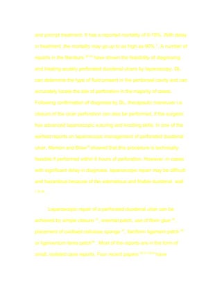 and prompt treatment. It has a reported mortality of 0-10%. With delay

in treatment ,the mortality may go up to as high as 90% 7. A number of

reports in the literature 30-34 have shown the feasibility of diagnosing

and treating acutely perforated duodenal ulcers by laparoscopy. DL

can determine the type of fluid present in the peritoneal cavity and can

accurately locate the site of perforation in the majority of cases.

Following confirmation of diagnosis by DL, therapeutic maneuver i.e.

closure of the ulcer perforation can also be performed, if the surgeon

has advanced laparoscopic suturing and knotting skills. In one of the

earliest reports on laparoscopic management of perforated duodenal

ulcer, Memon and Brow32 showed that this procedure is technically

feasible if performed within 6 hours of perforation. However, in cases

with significant delay in diagnosis, laparoscopic repair may be difficult

and hazardous because of the edematous and friable duodenal wall
7,35,36
          .


              Laparoscopic repair of a perforated duodenal ulcer can be

achieved by simple closure 32, omental patch, use of fibrin glue 34,

placement of oxidised cellulose sponge 37, falciform ligament patch 38

or ligamentum teres patch39 . Most of the reports are in the form of

small, isolated case reports. Four recent papers 30,31,33,40 have
 