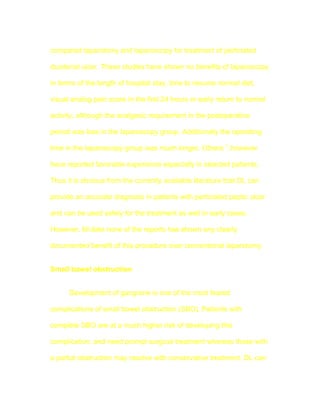 compared laparotomy and laparoscopy for treatment of perforated

duodenal ulcer. These studies have shown no benefits of laparoscopy

in terms of the length of hospital stay, time to resume normal diet,

visual analog pain score in the first 24 hours or early return to normal

activity, although the analgesic requirement in the postoperative

period was less in the laparoscopy group. Additionally the operating

time in the laparoscopy group was much longer. Others 7 ,however

have reported favorable experience especially in selected patients.

Thus it is obvious from the currently available literature that DL can

provide an accurate diagnosis in patients with perforated peptic ulcer

and can be used safely for the treatment as well in early cases.

However, till date none of the reports has shown any clearly

documented benefit of this procedure over conventional laparotomy.


Small bowel obstruction


      Development of gangrene is one of the most feared

complications of small bowel obstruction (SBO). Patients with

complete SBO are at a much higher risk of developing this

complication, and need prompt surgical treatment whereas those with

a partial obstruction may resolve with conservative treatment. DL can
 