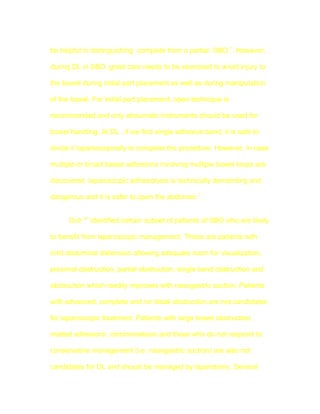 be helpful in distinguishing complete from a partial SBO 7. However,

during DL in SBO ,great care needs to be exercised to avoid injury to

the bowel during initial port placement as well as during manipulation

of the bowel. For initial port placement, open technique is

recommended and only atraumatic instruments should be used for

bowel handling. At DL , if we find single adhesive band, it is safe to

divide it laparoscopically to complete the procedure. However, in case

multiple or broad based adhesions involving multiple bowel loops are

discovered, laparoscopic adhesiolysis is technically demanding and

dangerous and it is safer to open the abdomen 7.


      Duh 41 identified certain subset of patients of SBO who are likely

to benefit from laparoscopic management. These are patients with

mild abdominal distension allowing adequate room for visualization,

proximal obstruction, partial obstruction, single band obstruction and

obstruction which readily improves with nasogastric suction. Patients

with advanced, complete and /or distal obstruction are not candidates

for laparoscopic treatment. Patients with large bowel obstruction,

matted adhesions, carcinomatosis and those who do not respond to

conservative management (i.e. nasogastric suction) are also not

candidates for DL and should be managed by laparotomy. Several
 
