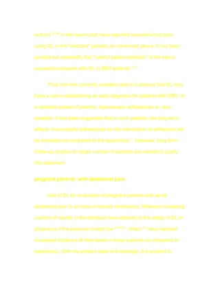 authors 42-44 in the recent past have reported successful outcome

using DL in the "selected" patients as mentioned above. It has been

pointed out repeatedly that "careful patient selection" is the key to

successful outcome with DL in SBO patients 7,44.


      Thus from the currently available data it is obvious that DL may

have a role in establishing an early diagnosis for patients with SBO. In

a selected subset of patients, laparoscopic adhesiolysis is also

possible. It has been suggested that in such patients, the long term

effects of successful adhesiolysis on the reformation of adhesions will

be favorable as compared to the laparotomy 7. However, long term

follow-up studies on larger number of patients are needed to justify

this statement.


pregnant patients with abdominal pain


      Use of DL for evaluation of pregnant patients with acute

abdominal pain is an area of intense controversy. Whereas increasing

number of reports in the literature have attested to the safety of DL in

pregnancy if the pressure is kept low 28,45,46, others 47 have reported

increased incidence of fetal death in these patients as compared to

laparotomy. With the present state of knowledge ,it is prudent to
 