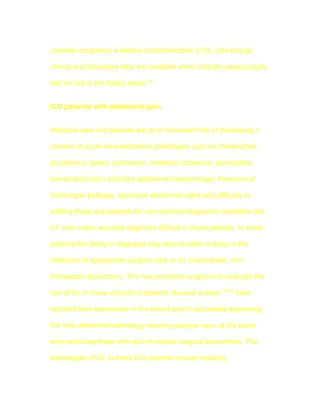 consider pregnancy a relative contraindication to DL until enough

clinical and laboratory data are available which indicate unequivocally

that no risk to the foetus exists 48.


ICU patients with abdominal pain


Intensive care unit patients are at an increased risk of developing a

number of acute intra-abdominal pathologies such as cholecystitis,

duodenal or gastric perforation, intestinal ischaemia, pancreatitis,

bowel obstruction and intra-abdominal haemorrhage. Presence of

multi-organ patholgy, equivocal abdominal signs and difficulty in

shifting these sick patients for conventional diagnostic modalities like

CT scan make accurate diagnosis difficult in these patients. In some

patients this delay in diagnosis may lead to either a delay in the

institution of appropriate surgical care or an unwarranted, non-

therapeutic laparotomy. This has prompted surgeons to evaluate the

role of DL in these critically ill patients. Several authors 49-51 have

reported their experience in the recent past in accurately diagnosing

the intra-abdominal pathology requiring surgical care, at the same

time excluding those who did not require surgical intervention. The

advantages of DL in these ICU patients include avoiding
 