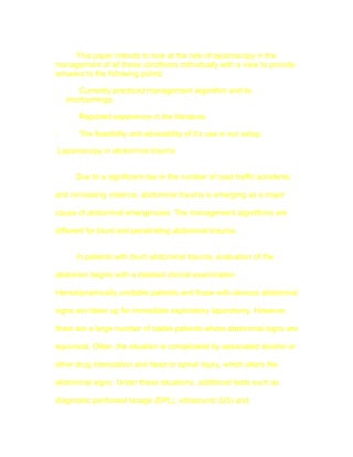 This paper intends to look at the role of laparoscopy in the
management of all these conditions individually with a view to provide
answers to the following points:

·      Currently practiced management algorithm and its
    shortcomings.

·      Reported experience in the literature.

·      The feasibility and advisability of it's use in our setup.

Laparoscopy in abdominal trauma


      Due to a significant rise in the number of road traffic accidents

and increasing violence, abdominal trauma is emerging as a major

cause of abdominal emergencies. The management algorithms are

different for blunt and penetrating abdominal trauma.


      In patients with blunt abdominal trauma, evaluation of the

abdomen begins with a detailed clinical examination.

Hemodynamically unstable patients and those with obvious abdominal

signs are taken up for immediate exploratory laparotomy. However,

there are a large number of stable patients where abdominal signs are

equivocal. Often, the situation is complicated by associated alcohol or

other drug intoxication and head or spinal injury, which alters the

abdominal signs. Under these situations, additional tests such as

diagnostic peritoneal lavage (DPL), ultrasound (US) and
 