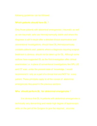 following guidelines can be followed:


Which patients should have DL ?


Only those patients with abdominal emergencies ( traumatic as well

as non-traumatic )who are hemodynamically stable and where the

diagnosis is still in doubt after a detailed clinical examination and

conventional investigations, should have DL.Hemodynamically

unstable patients and patients where a diagnosis requiring surgical

treatment is obvious, should not be taken up for DL. Although some

authors have suggested DL as the first investigation after clinical

examination i.e. in place of conventional investigations like DPL,US

and CT scan, under the present state of knowledge, I would

recommend it only as a part of a clinical trial and NOT for every

patient. These principles apply to all the causes of abdominal

emergencies discussed in the previous sections.


Who should perform DL for abdominal emergencies ?


      It is obvious that DL in patients with abdominal emergencies is

technically very demanding and needs high degree of laparoscopic

skills on the part of the Surgeon to give the required , accurate
 