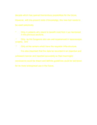 decade which has opened tremendous possibilities for the future.

However, with the present state of knowledge, this new tool needs to

be used selectively:


*     Only in patients who stand to benefit most from it as mentioned
      in the previous sections,

 *    Only by the Surgeons who are well experienced in laparoscopic
surgery, and

*     Only at the centers which have the requisite infra-structure.

      It is also important that the data be recorded in an objective and

unbiased manner and reported accurately so that meaningful

conclusions could be drawn and definite guidelines could be laid down

for its more widespread use in the future.
 