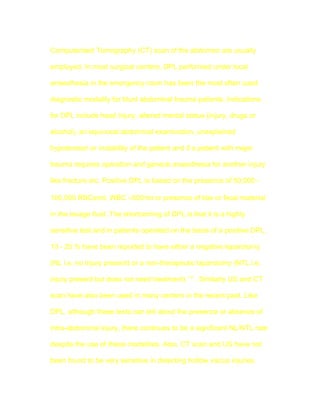 Computerised Tomography (CT) scan of the abdomen are usually

employed. In most surgical centers, DPL performed under local

anaesthesia in the emergency room has been the most often used

diagnostic modality for blunt abdominal trauma patients. Indications

for DPL include head injury, altered mental status (injury, drugs or

alcohol), an equivocal abdominal examination, unexplained

hypotension or instability of the patient and if a patient with major

trauma requires operation and general anaesthesia for another injury

like fracture etc. Positive DPL is based on the presence of 50,000 -

100,000 RBCs/ml, WBC >500/ml or presence of bile or fecal material

in the lavage fluid. The shortcoming of DPL is that it is a highly

sensitive test and in patients operated on the basis of a positive DPL,

13 - 25 % have been reported to have either a negative laparotomy

(NL i.e. no injury present) or a non-therapeutic laparotomy (NTL i.e.

injury present but does not need treatment) 1-5 . Similarly US and CT

scan have also been used in many centers in the recent past. Like

DPL, although these tests can tell about the presence or absence of

intra-abdominal injury, there continues to be a significant NL/NTL rate

despite the use of these modalities. Also, CT scan and US have not

been found to be very sensitive in detecting hollow viscus injuries.
 