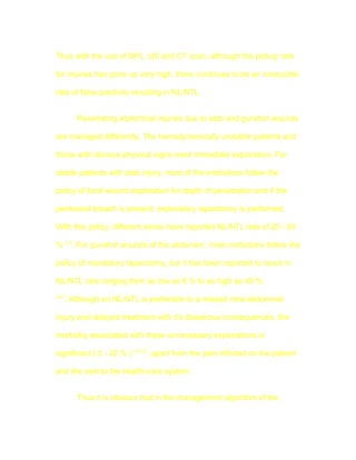 Thus with the use of DPL, US and CT scan, although the pickup rate

for injuries has gone up very high, there continues to be an irreducible

rate of false positivity resulting in NL/NTL.


        Penetrating abdominal injuries due to stab and gunshot wounds

are managed differently. The hemodynamically unstable patients and

those with obvious physical signs need immediate exploration. For

stable patients with stab injury, most of the institutions follow the

policy of local wound exploration for depth of penetration and if the

peritoneal breach is present, exploratory laparotomy is performed.

With this policy, different series have reported NL/NTL rate of 20 - 50

% 2-4. For gunshot wounds of the abdomen, most institutions follow the

policy of mandatory laparotomy, but it has been reported to result in

NL/NTL rate ranging from as low as 6 % to as high as 40 %
4,6,7
    .Although an NL/NTL is preferable to a missed intra-abdominal

injury and delayed treatment with it's disastrous consequences, the

morbidity associated with these unnecessary explorations is

significant ( 5 - 22 % ) 4,8-12, apart from the pain inflicted on the patient

and the cost to the health-care system.


        Thus it is obvious that in the management algorithm of the
 