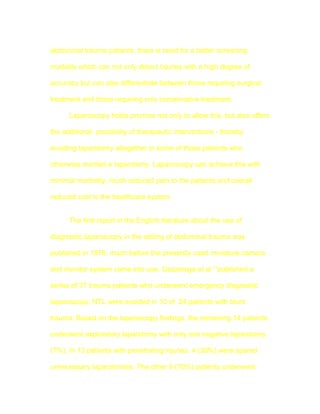 abdominal trauma patients, there is need for a better screening

modality which can not only detect injuries with a high degree of

accuracy but can also differentiate between those requiring surgical

treatment and those requiring only conservative treatment.

      Laparoscopy holds promise not only to allow this, but also offers

the additional possibility of therapeutic interventions - thereby

avoiding laparotomy altogether in some of those patients who

otherwise merited a laparotomy. Laparoscopy can achieve this with

minimal morbidity, much reduced pain to the patients and overall

reduced cost to the healthcare system.


      The first report in the English literature about the use of

diagnostic laparoscopy in the setting of abdominal trauma was

published in 1976, much before the presently used miniature camera

and monitor system came into use. Gazzaniga et al 13published a

series of 37 trauma patients who underwent emergency diagnostic

laparoscopy. NTL were avoided in 10 of 24 patients with blunt

trauma. Based on the laparoscopy findings, the remaining 14 patients

underwent exploratory laparotomy with only one negative laparotomy

(7%). In 13 patients with penetrating injuries, 4 (30%) were spared

unnecessary laparotomies, The other 9 (70%) patients underwent
 